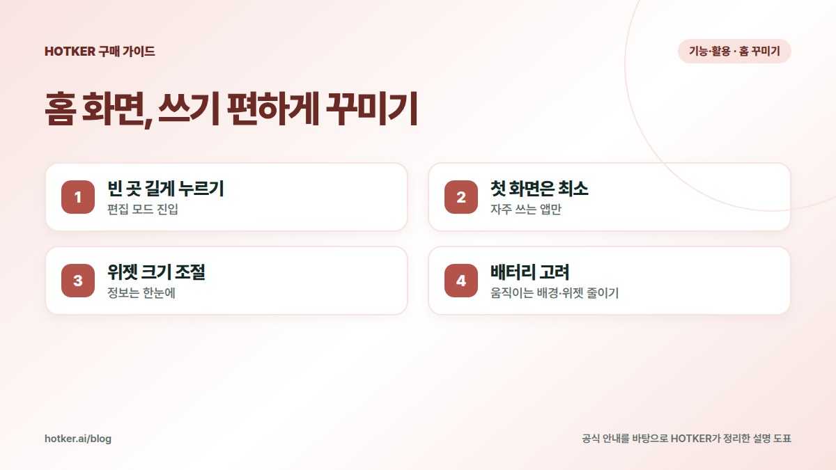 홈 화면, 쓰기 편하게 꾸미기: 빈 곳 길게 누르기 — 편집 모드 진입, 첫 화면은 최소 — 자주 쓰는 앱만, 위젯 크기 조절 — 정보는 한눈에, 배터리 고려 — 움직이는 배경·위젯 줄이기